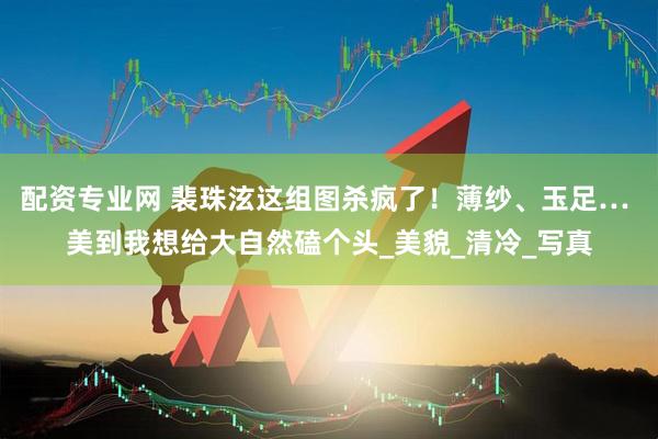 配资专业网 裴珠泫这组图杀疯了！薄纱、玉足… 美到我想给大自然磕个头_美貌_清冷_写真