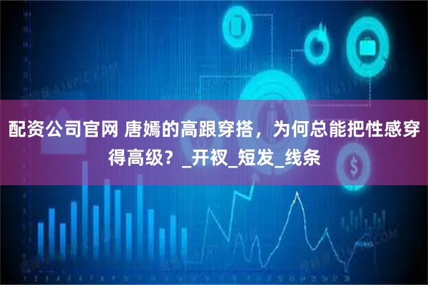 配资公司官网 唐嫣的高跟穿搭，为何总能把性感穿得高级？_开衩_短发_线条