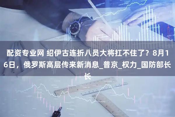 配资专业网 绍伊古连折八员大将扛不住了？8月16日，俄罗斯高层传来新消息_普京_权力_国防部长