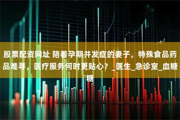 股票配资网址 陪着孕期并发症的妻子，特殊食品药品难寻，医疗服务何时更贴心？_医生_急诊室_血糖