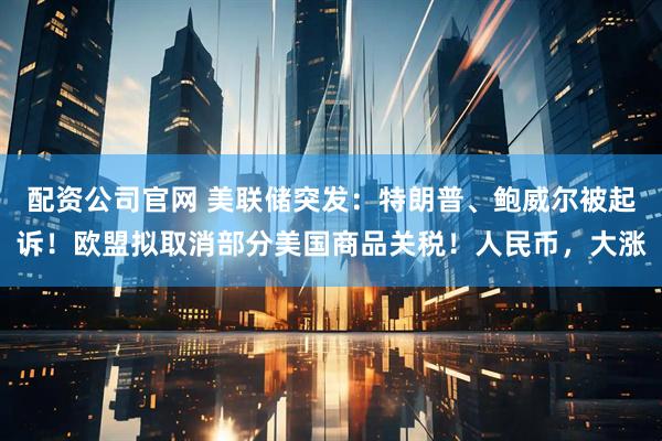配资公司官网 美联储突发：特朗普、鲍威尔被起诉！欧盟拟取消部分美国商品关税！人民币，大涨