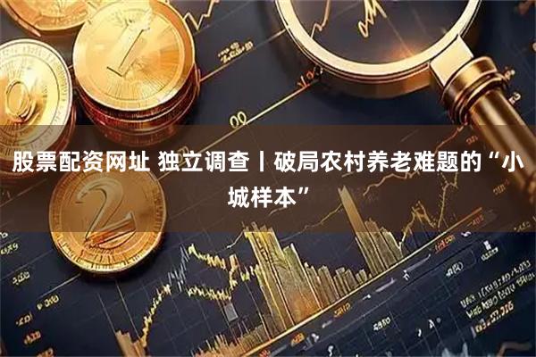 股票配资网址 独立调查丨破局农村养老难题的“小城样本”