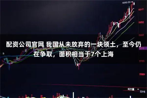 配资公司官网 我国从未放弃的一块领土，至今仍在争取，面积相当于7个上海